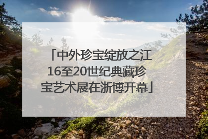 中外珍宝绽放之江 16至20世纪典藏珍宝艺术展在浙博开幕
