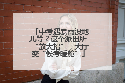 中考遇暴雨没地儿等？这个派出所“放大招”，大厅变“候考暖舱”
