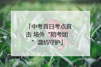 中考首日考点直击 场外“陪考团”温情守护