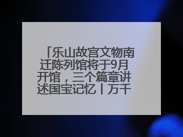 乐山故宫文物南迁陈列馆将于9月开馆，三个篇章讲述国宝记忆丨万千气象看四川