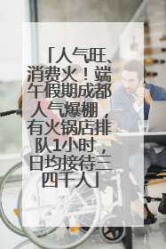 人气旺、消费火！端午假期成都人气爆棚，有火锅店排队1小时，日均接待三四千人
