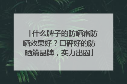 什么牌子的防晒霜防晒效果好？口碑好的防晒篇品牌，实力出圈