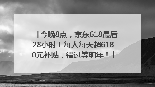今晚8点，京东618最后28小时！每人每天超6180元补贴，错过等明年！