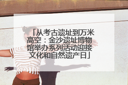 从考古遗址到万米高空：金沙遗址博物馆举办系列活动迎接文化和自然遗产日