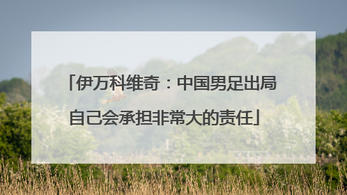 伊万科维奇：中国男足出局自己会承担非常大的责任
