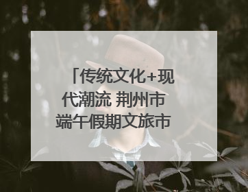 传统文化+现代潮流 荆州市端午假期文旅市场活力奔涌
