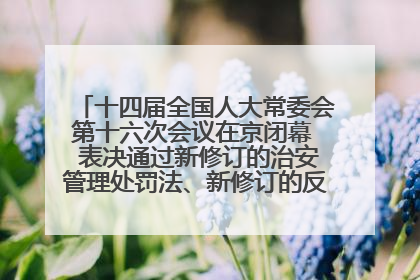 十四届全国人大常委会第十六次会议在京闭幕  表决通过新修订的治安管理处罚法、新修订的反不正当竞争法  习近平签署主席令予以公布  赵乐际主持会议