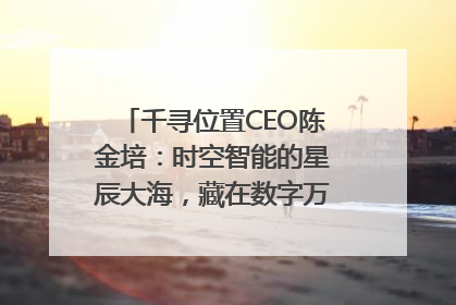 千寻位置CEO陈金培：时空智能的星辰大海，藏在数字万象与人间烟火中