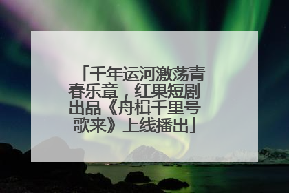 千年运河激荡青春乐章，红果短剧出品《舟楫千里号歌来》上线播出
