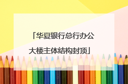 华夏银行总行办公大楼主体结构封顶