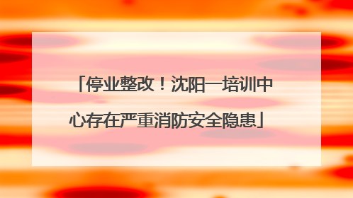 停业整改！沈阳一培训中心存在严重消防安全隐患