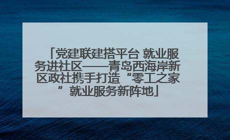 党建联建搭平台 就业服务进社区——青岛西海岸新区政社携手打造“零工之家”就业服务新阵地
