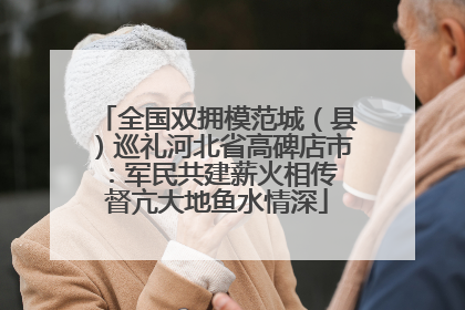 全国双拥模范城（县）巡礼河北省高碑店市：军民共建薪火相传 督亢大地鱼水情深