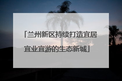 兰州新区持续打造宜居宜业宜游的生态新城