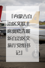 内蒙古自治区文联主席冀晓青履新自治区文旅厅党组书记