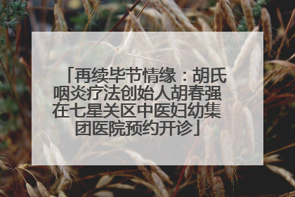 再续毕节情缘：胡氏咽炎疗法创始人胡春强在七星关区中医妇幼集团医院预约开诊