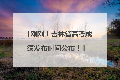 刚刚！吉林省高考成绩发布时间公布！