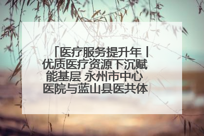 医疗服务提升年丨优质医疗资源下沉赋能基层 永州市中心医院与蓝山县医共体总院共筑健康屏障