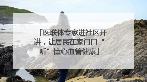 医联体专家进社区开讲，让居民在家门口“听”懂心血管健康