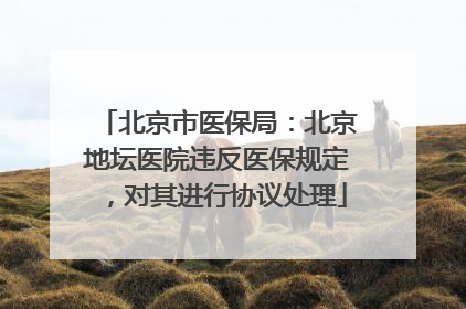 北京市医保局：北京地坛医院违反医保规定，对其进行协议处理