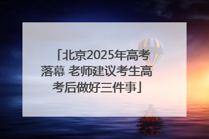 北京2025年高考落幕 老师建议考生高考后做好三件事