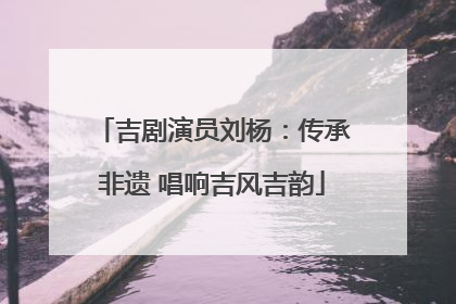 吉剧演员刘杨：传承非遗 唱响吉风吉韵
