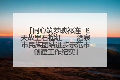 同心筑梦映祁连 飞天故里石榴红——酒泉市民族团结进步示范市创建工作纪实