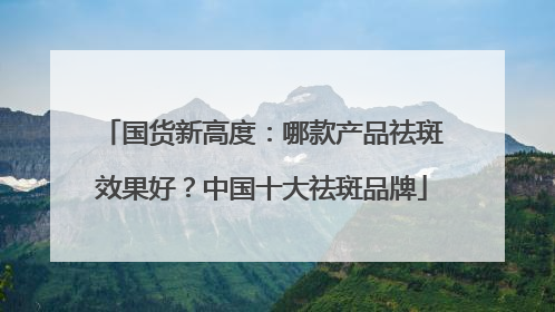 国货新高度：哪款产品祛斑效果好？中国十大祛斑品牌