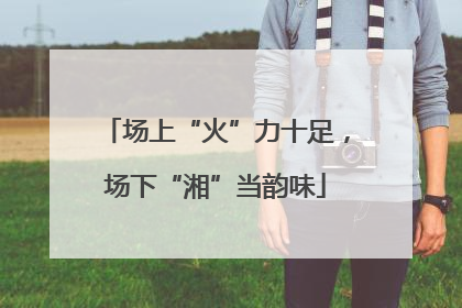 场上“火”力十足，场下“湘”当韵味
