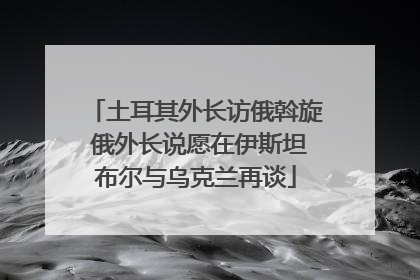 土耳其外长访俄斡旋 俄外长说愿在伊斯坦布尔与乌克兰再谈