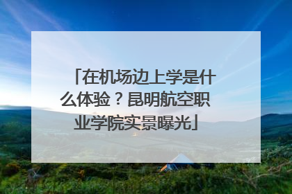 在机场边上学是什么体验？昆明航空职业学院实景曝光