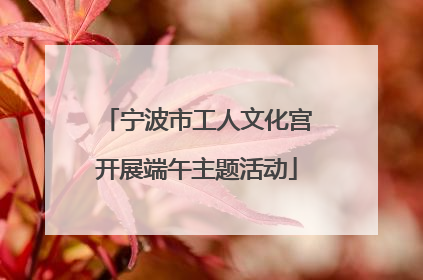 宁波市工人文化宫开展端午主题活动
