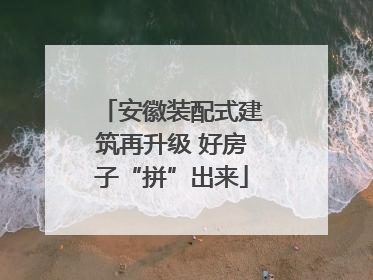 安徽装配式建筑再升级 好房子“拼”出来