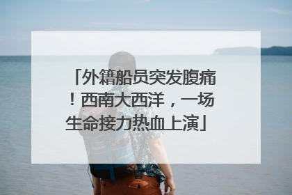 外籍船员突发腹痛！西南大西洋，一场生命接力热血上演