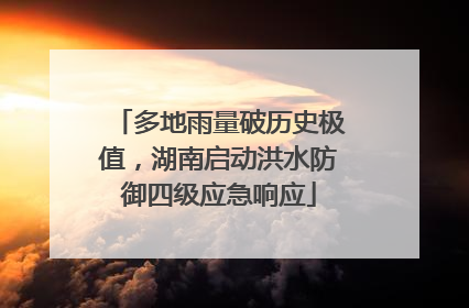 多地雨量破历史极值，湖南启动洪水防御四级应急响应