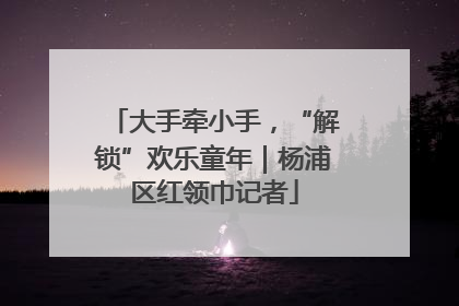 大手牵小手，“解锁”欢乐童年｜杨浦区红领巾记者