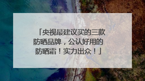 央视最建议买的三款防晒品牌，公认好用的防晒霜！实力出众！