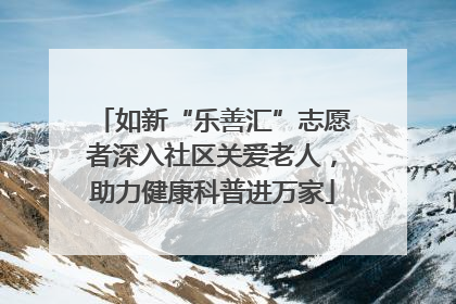 如新“乐善汇”志愿者深入社区关爱老人，助力健康科普进万家