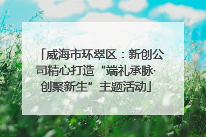 威海市环翠区：新创公司精心打造“端礼承脉·创聚新生”主题活动