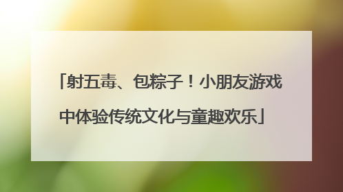 射五毒、包粽子！小朋友游戏中体验传统文化与童趣欢乐
