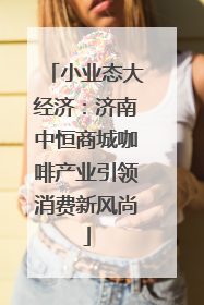 小业态大经济：济南中恒商城咖啡产业引领消费新风尚
