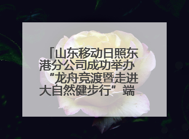 山东移动日照东港分公司成功举办“龙舟竞渡暨走进大自然健步行”端午主题活动