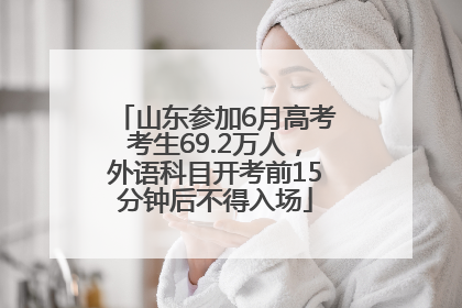 山东参加6月高考考生69.2万人，外语科目开考前15分钟后不得入场