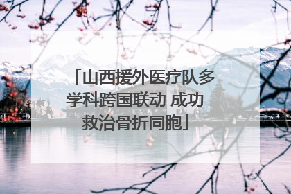 山西援外医疗队多学科跨国联动 成功救治骨折同胞