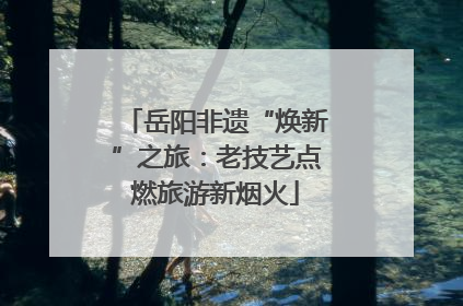 岳阳非遗“焕新”之旅：老技艺点燃旅游新烟火