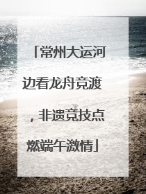 常州大运河边看龙舟竞渡，非遗竞技点燃端午激情