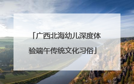 广西北海幼儿深度体验端午传统文化习俗