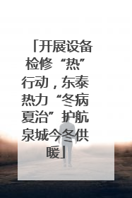 开展设备检修“热”行动，东泰热力“冬病夏治”护航泉城今冬供暖