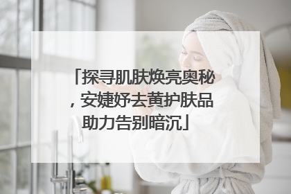 探寻肌肤焕亮奥秘，安婕妤去黄护肤品助力告别暗沉