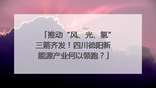 推动“风、光、氢”三箭齐发！四川德阳新能源产业何以领跑？